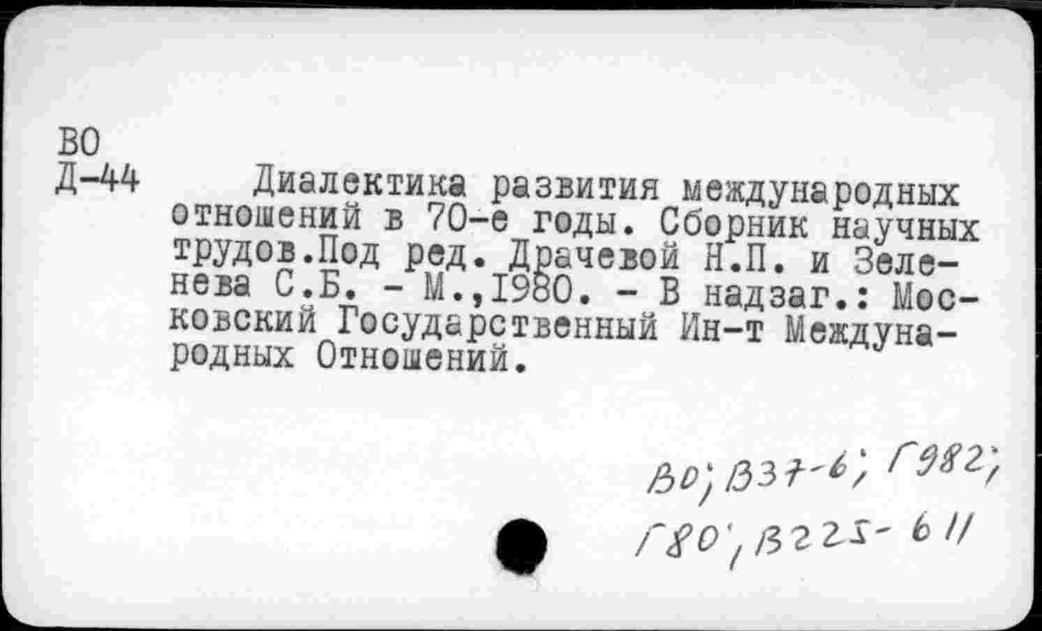 ﻿во
Д-44 Диалектика развития международных отношений в 70-е годы. Сборник научных трудов.Под ред. Драчевой Н.П. и Зеле-нева С.Б. - М.,1980. - В надзаг.: Московский Государственный Ин-т Международных Отношений.
Гйо'^ггь- Ь Ч